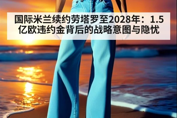 国际米兰续约劳塔罗至2028年:1.5亿欧违约金背后的战略意图与隐忧