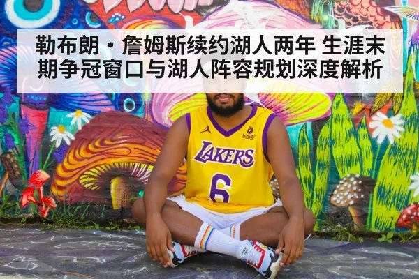 勒布朗·詹姆斯续约湖人两年 生涯末期争冠窗口与湖人阵容规划深度解析