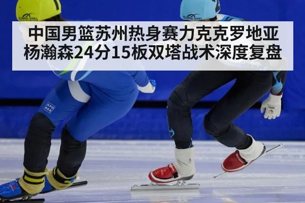 中国男篮苏州热身赛力克克罗地亚 杨瀚森24分15板双塔战术深度复盘