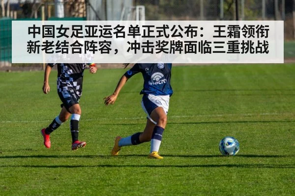 中国女足亚运名单正式公布:王霜领衔新老结合阵容,冲击奖牌面临三重挑战